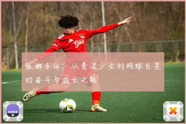 张娜专访：从青涩少女到网球巨星的奋斗与成长之路