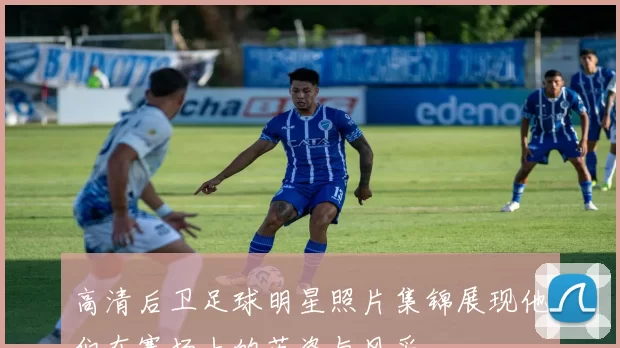 高清后卫足球明星照片集锦展现他们在赛场上的英姿与风采