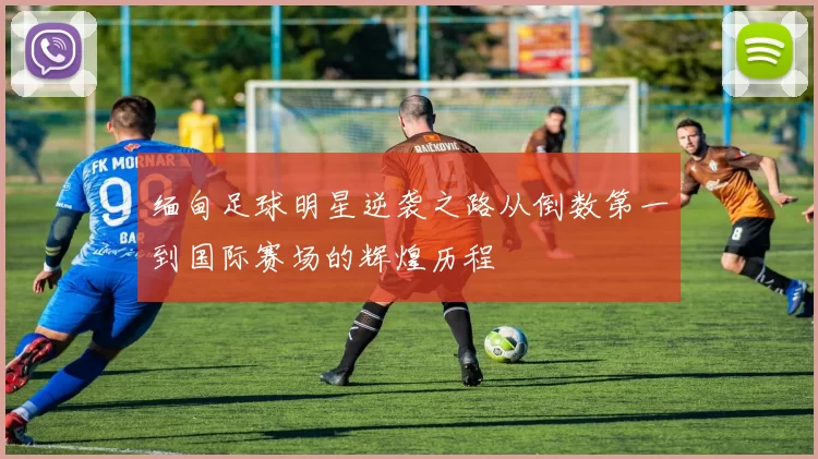 缅甸足球明星逆袭之路从倒数第一到国际赛场的辉煌历程