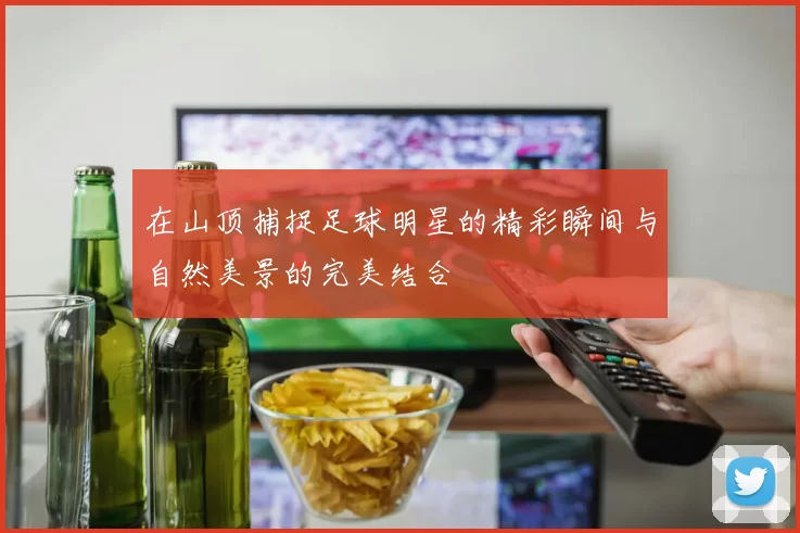 在山顶捕捉足球明星的精彩瞬间与自然美景的完美结合