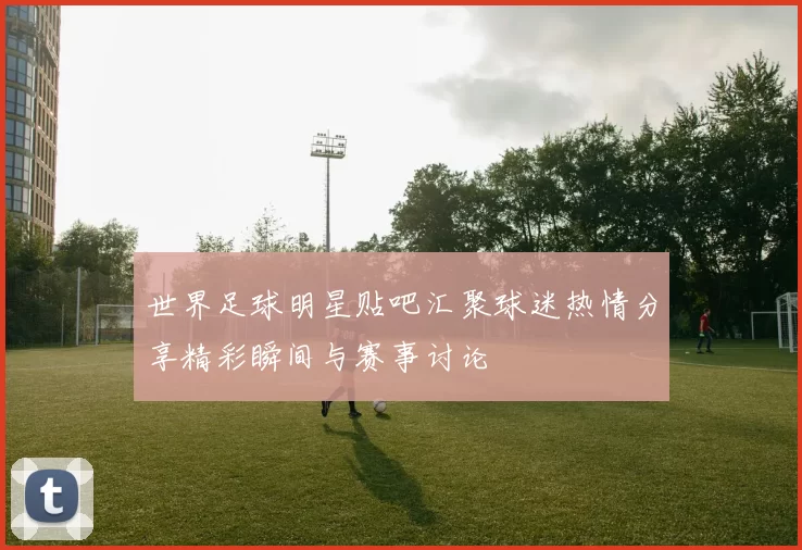 世界足球明星贴吧汇聚球迷热情分享精彩瞬间与赛事讨论