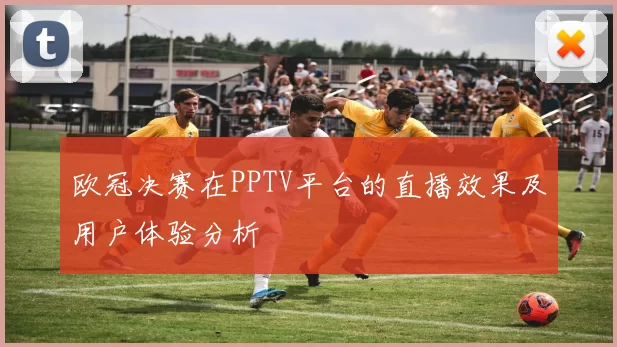 欧冠决赛在PPTV平台的直播效果及用户体验分析
