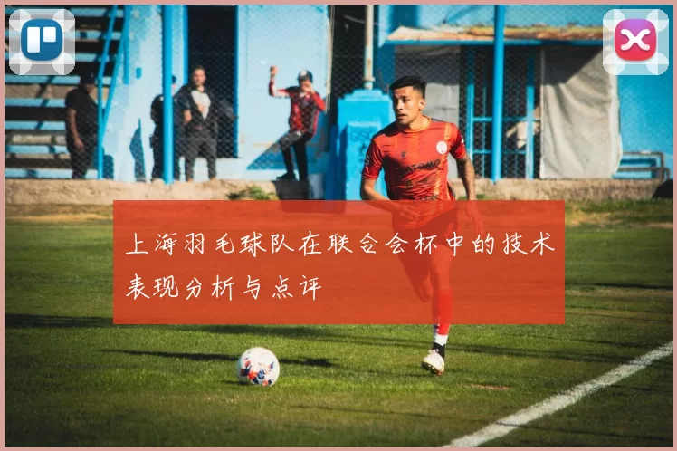 上海羽毛球队在联合会杯中的技术表现分析与点评