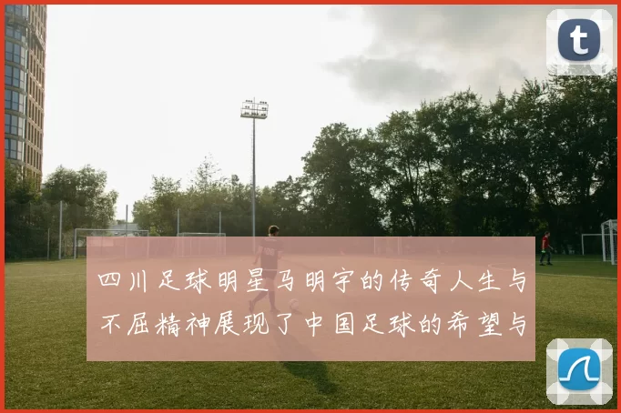 四川足球明星马明宇的传奇人生与不屈精神展现了中国足球的希望与未来