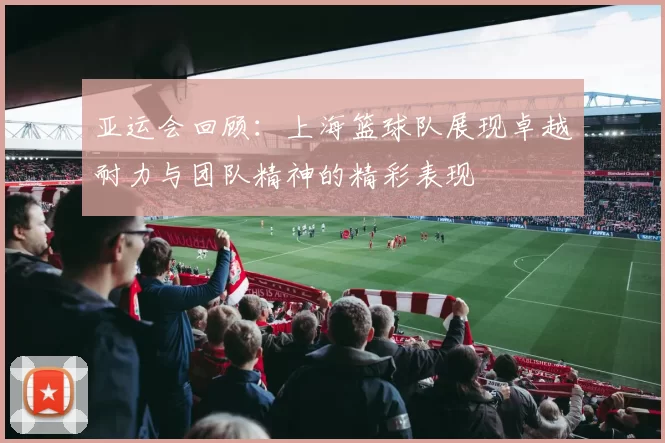 亚运会回顾：上海篮球队展现卓越耐力与团队精神的精彩表现
