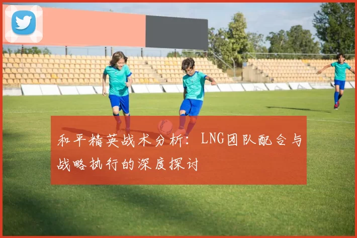 和平精英战术分析：LNG团队配合与战略执行的深度探讨