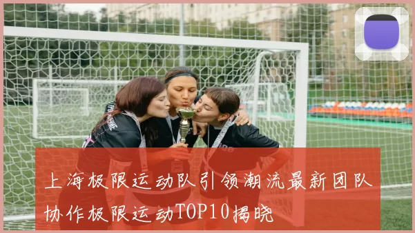 上海极限运动队引领潮流最新团队协作极限运动TOP10揭晓