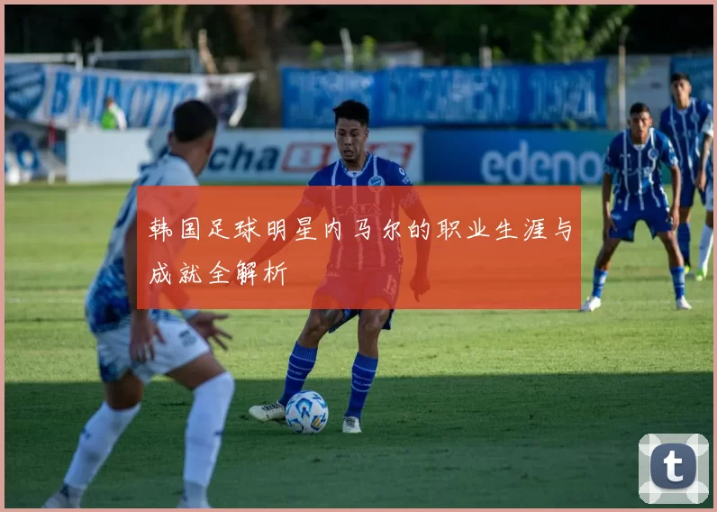 韩国足球明星内马尔的职业生涯与成就全解析