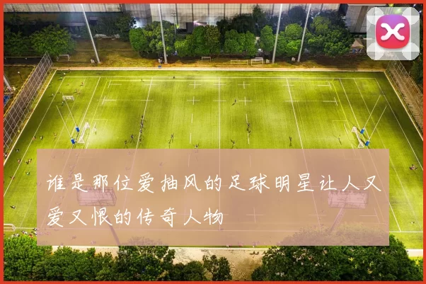 谁是那位爱抽风的足球明星让人又爱又恨的传奇人物