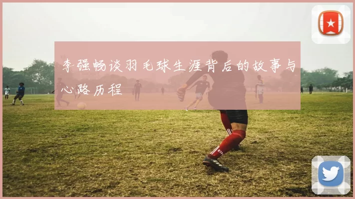 李强畅谈羽毛球生涯背后的故事与心路历程