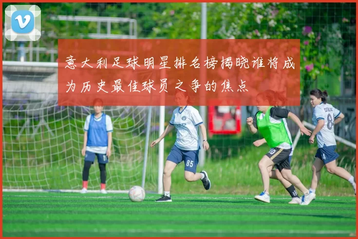 意大利足球明星排名榜揭晓谁将成为历史最佳球员之争的焦点
