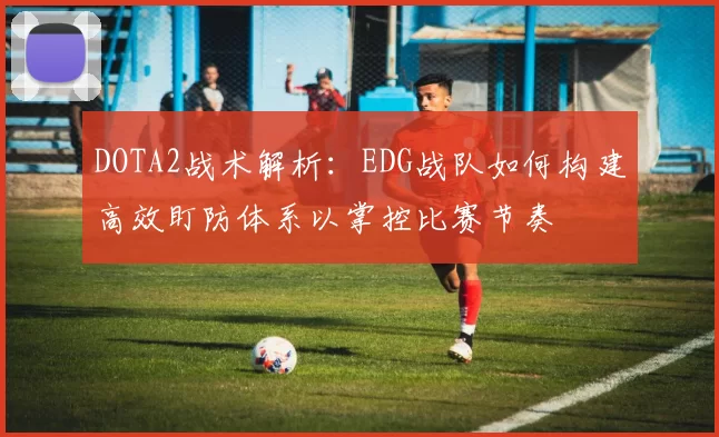 DOTA2战术解析：EDG战队如何构建高效盯防体系以掌控比赛节奏