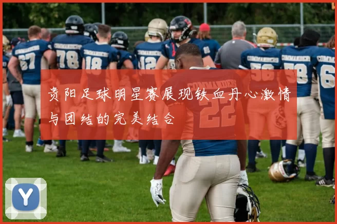 贵阳足球明星赛展现铁血丹心激情与团结的完美结合