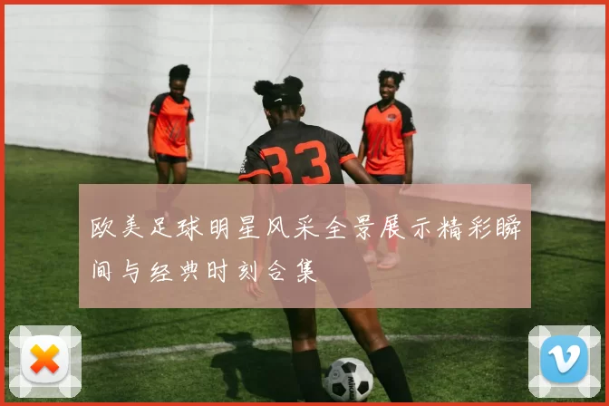 欧美足球明星风采全景展示精彩瞬间与经典时刻合集