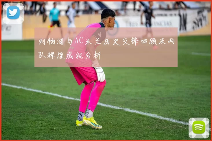 利物浦与AC米兰历史交锋回顾及两队辉煌成就分析