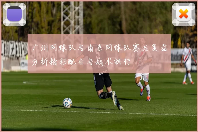 广州网球队与南京网球队赛后复盘分析精彩配合与战术执行