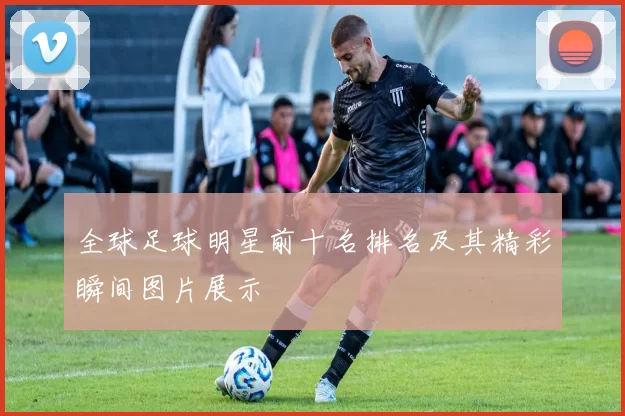 全球足球明星前十名排名及其精彩瞬间图片展示