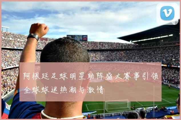 阿根廷足球明星助阵盛大赛事引领全球球迷热潮与激情