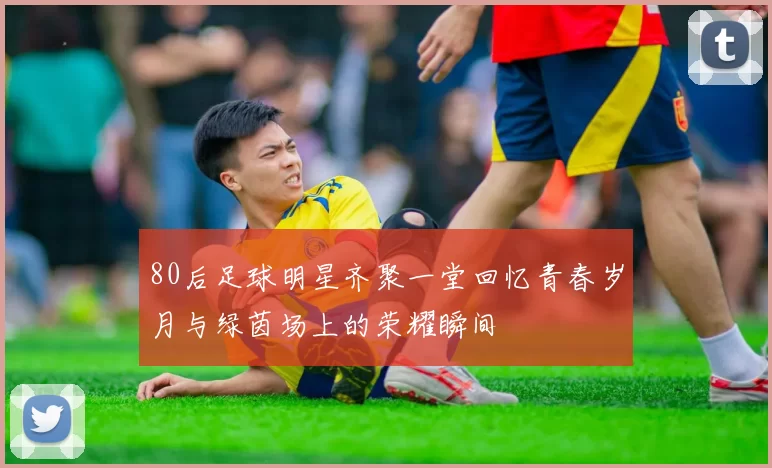 80后足球明星齐聚一堂回忆青春岁月与绿茵场上的荣耀瞬间