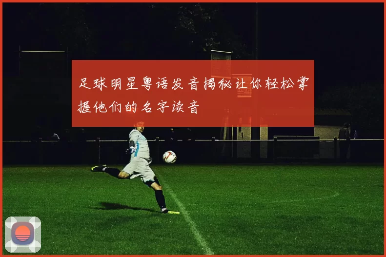 足球明星粤语发音揭秘让你轻松掌握他们的名字读音