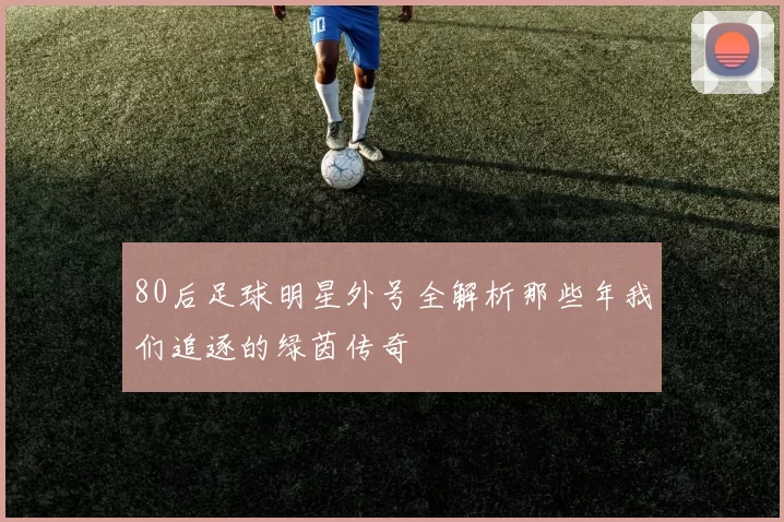 80后足球明星外号全解析那些年我们追逐的绿茵传奇