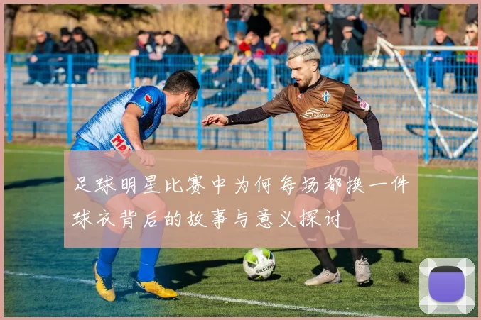 足球明星比赛中为何每场都换一件球衣背后的故事与意义探讨