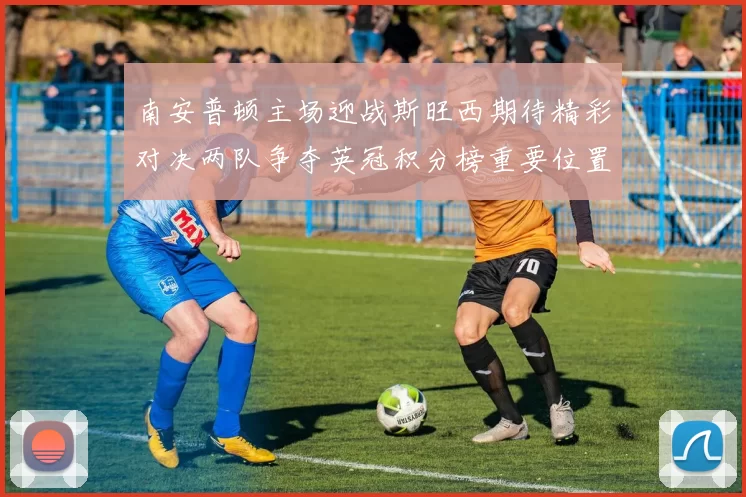 南安普顿主场迎战斯旺西期待精彩对决两队争夺英冠积分榜重要位置