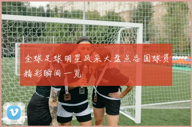 全球足球明星风采大盘点各国球员精彩瞬间一览