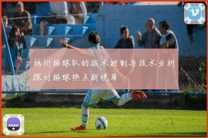 杭州排球队的战术控制与技术分析探讨排球热点新视角
