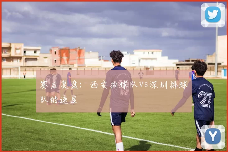 赛后复盘：西安排球队vs深圳排球队的速度