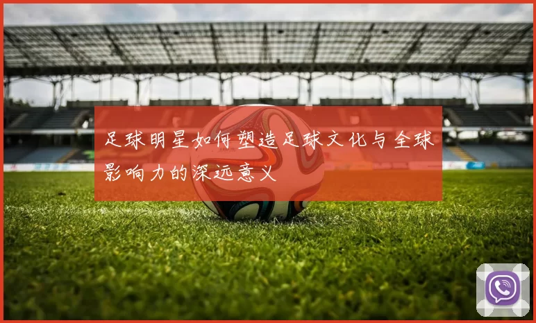 足球明星如何塑造足球文化与全球影响力的深远意义