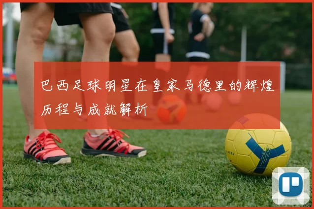 巴西足球明星在皇家马德里的辉煌历程与成就解析