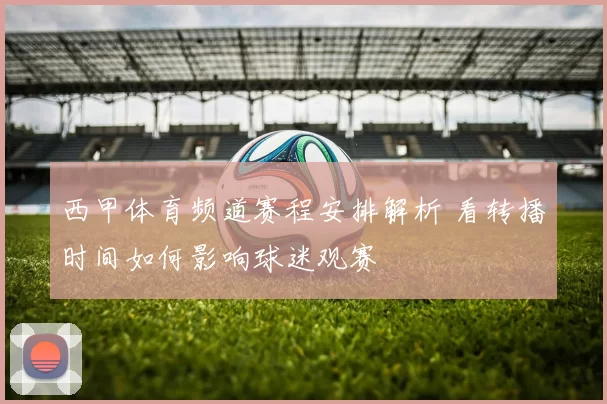 西甲体育频道赛程安排解析 看转播时间如何影响球迷观赛
