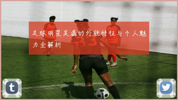 足球明星吴磊的外貌特征与个人魅力全解析