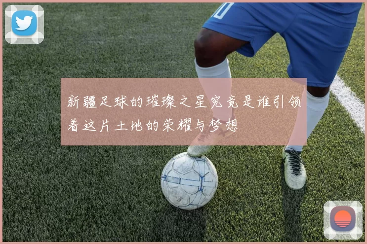 新疆足球的璀璨之星究竟是谁引领着这片土地的荣耀与梦想