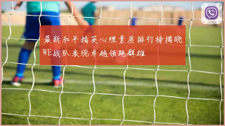 最新和平精英心理素质排行榜揭晓WE战队表现卓越领跑群雄