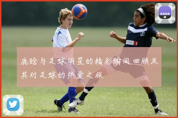 鹿晗与足球明星的精彩瞬间回顾及其对足球的热爱之旅