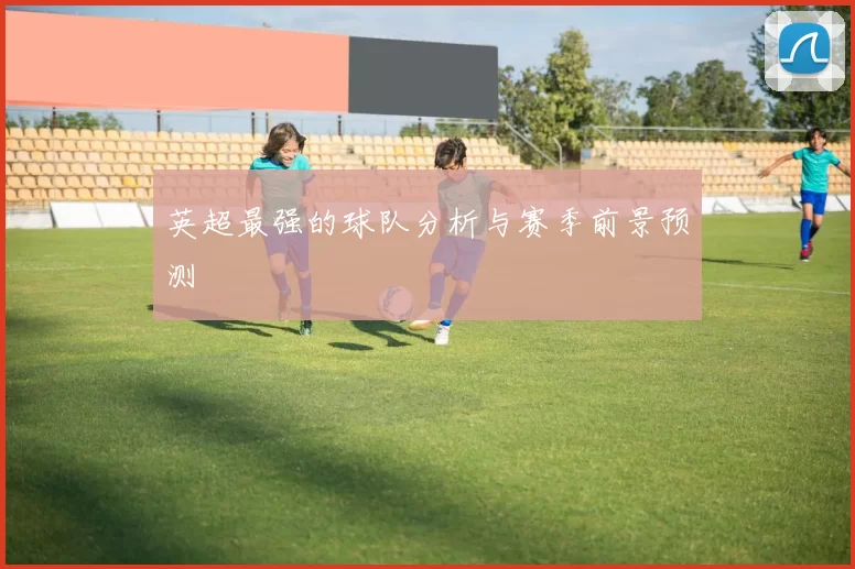 英超最强的球队分析与赛季前景预测
