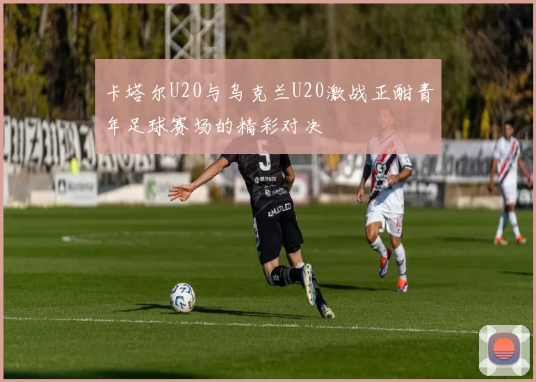 卡塔尔U20与乌克兰U20激战正酣青年足球赛场的精彩对决