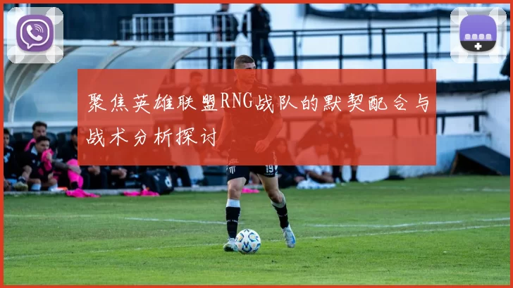 聚焦英雄联盟RNG战队的默契配合与战术分析探讨
