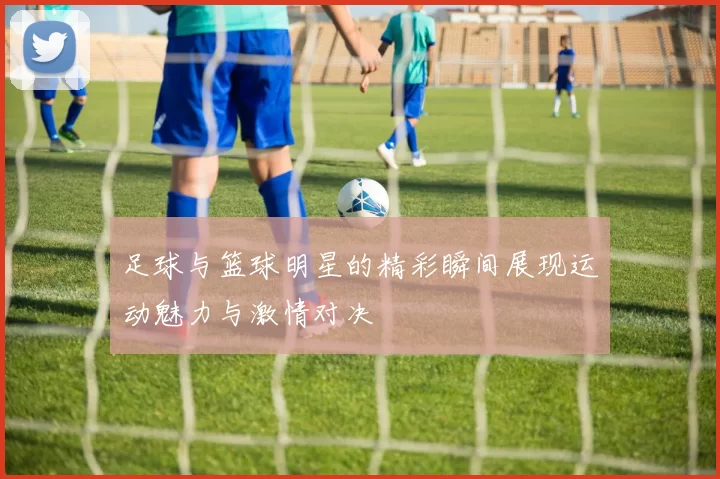 足球与篮球明星的精彩瞬间展现运动魅力与激情对决
