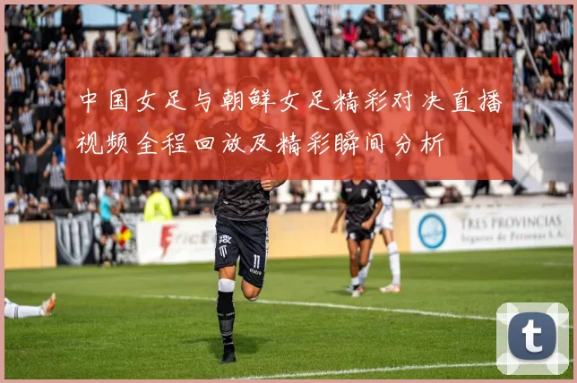 中国女足与朝鲜女足精彩对决直播视频全程回放及精彩瞬间分析