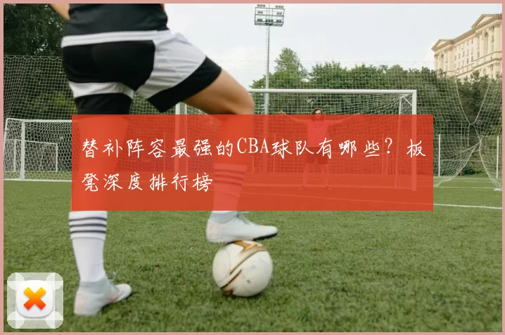 替补阵容最强的CBA球队有哪些？板凳深度排行榜