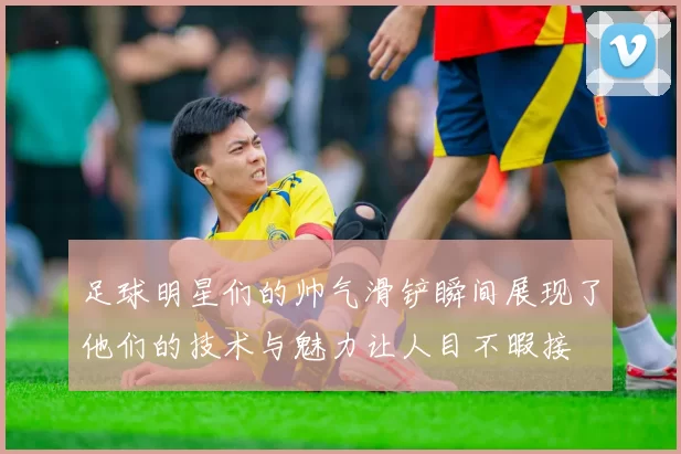 足球明星们的帅气滑铲瞬间展现了他们的技术与魅力让人目不暇接