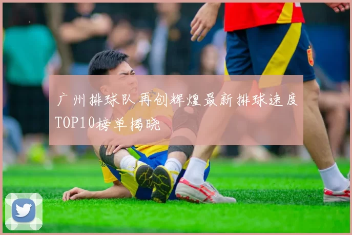 广州排球队再创辉煌最新排球速度TOP10榜单揭晓