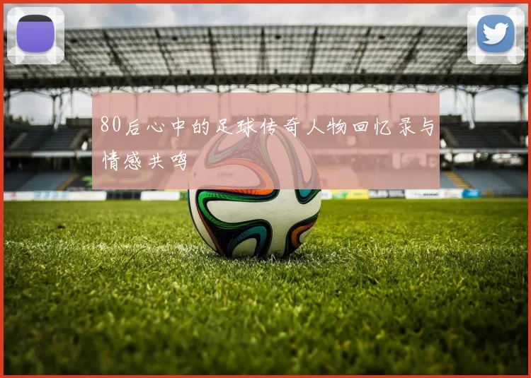 80后心中的足球传奇人物回忆录与情感共鸣