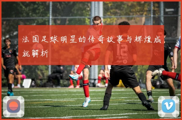 法国足球明星的传奇故事与辉煌成就解析