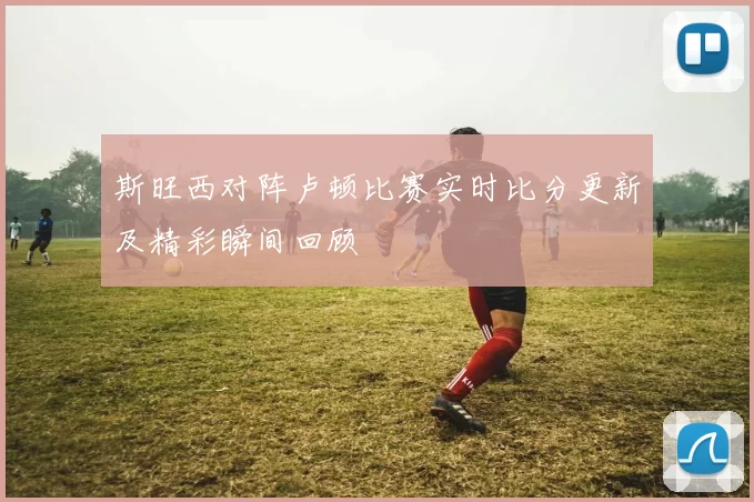 斯旺西对阵卢顿比赛实时比分更新及精彩瞬间回顾