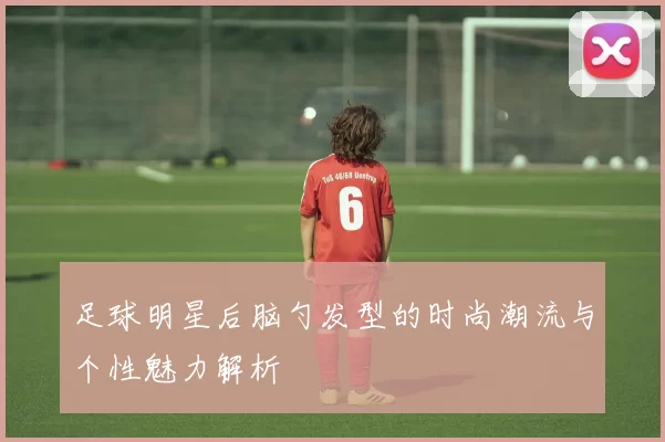 足球明星后脑勺发型的时尚潮流与个性魅力解析