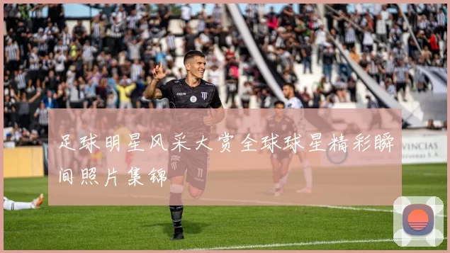 足球明星风采大赏全球球星精彩瞬间照片集锦